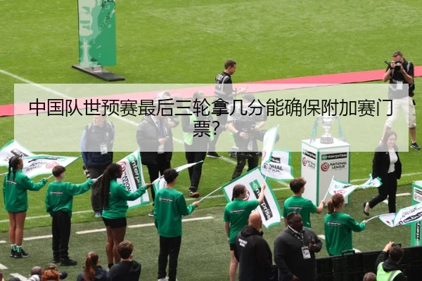 中国队世预赛最后三轮拿几分能确保附加赛门票？